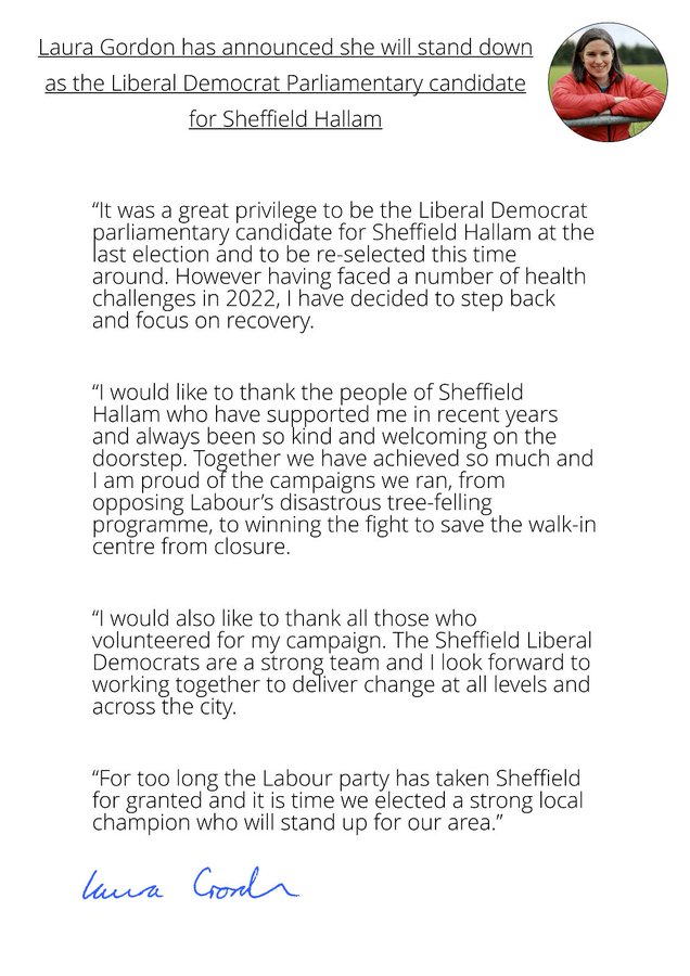 It was a great privilege to be the Liberal Democrat Parliamentary Candidate for Sheffield Hallam at the last election and to be re-selected this time around. However having faced a number of health challenges in 2022, I have decided to step back and focus on recovery.  I would like to thank the people of Sheffield Hallam who have supported me in recent years and always been so kind and welcoming on the doorstep. Together we have achieved so much and I'm proud of the campaigns we ran, from opposing Labour's disastrous tree-felling programme to winning the fight to save the walk-in centre from closure.  I would also like to thank those who volunteered for my campaign. The Sheffield Lib Dems are a strong team and I look forward to working together to deliver change at all levels and across the city.  For too long the Labour party has taken Sheffield for granted and it's time we elected a strong local champion who will stand up for our area.  Laura Gordon